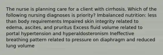 The nurse is planning care for a client with cirrhosis. Which of the following nursing diagnoses is priority? Imbalanced nutrition: less than body requirements Impaired skin integrity related to edema, ascites, and pruritus Excess fluid volume related to portal hypertension and hyperaldosteronism Ineffective breathing pattern related to pressure on diaphragm and reduced lung volume