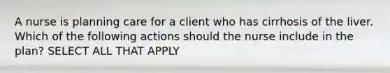 A nurse is planning care for a client who has cirrhosis of the liver. Which of the following actions should the nurse include in the plan? SELECT ALL THAT APPLY