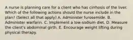 A nurse is planning care for a client who has cirrhosis of the liver. Which of the following actions should the nurse include in the plan? (Select all that apply) A. Administer furosemide. B. Administer warfarin. C. Implement a low-sodium diet. D. Measure the client's abdominal girth. E. Encourage weight lifting during physical therapy.