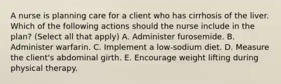 A nurse is planning care for a client who has cirrhosis of the liver. Which of the following actions should the nurse include in the plan? (Select all that apply) A. Administer furosemide. B. Administer warfarin. C. Implement a low-sodium diet. D. Measure the client's abdominal girth. E. Encourage weight lifting during physical therapy.