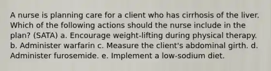 A nurse is planning care for a client who has cirrhosis of the liver. Which of the following actions should the nurse include in the plan? (SATA) a. Encourage weight-lifting during physical therapy. b. Administer warfarin c. Measure the client's abdominal girth. d. Administer furosemide. e. Implement a low-sodium diet.