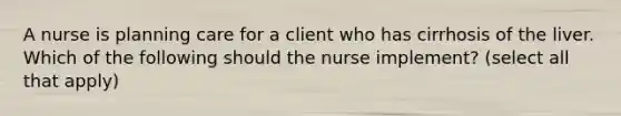 A nurse is planning care for a client who has cirrhosis of the liver. Which of the following should the nurse implement? (select all that apply)