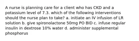 A nurse is planning care for a client who has CKD and a potassium level of 7.3. which of the following interventions should the nurse plan to take? a. initiate an IV infusion of LR solution b. give spironolactone 50mg PO BID c. infuse regular insulin in dextrose 10% water d. administer supplemental phosphorus