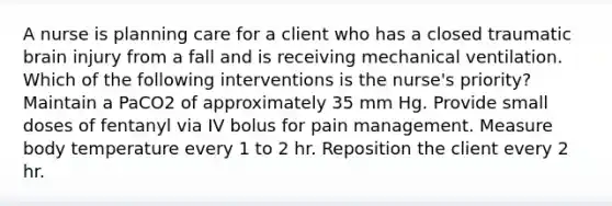 A nurse is planning care for a client who has a closed traumatic brain injury from a fall and is receiving mechanical ventilation. Which of the following interventions is the nurse's priority? Maintain a PaCO2 of approximately 35 mm Hg. Provide small doses of fentanyl via IV bolus for pain management. Measure body temperature every 1 to 2 hr. Reposition the client every 2 hr.