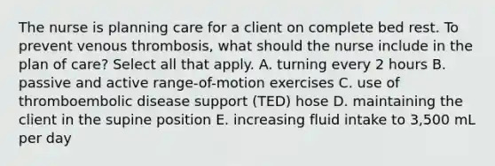 The nurse is planning care for a client on complete bed rest. To prevent venous thrombosis, what should the nurse include in the plan of care? Select all that apply. A. turning every 2 hours B. passive and active range-of-motion exercises C. use of thromboembolic disease support (TED) hose D. maintaining the client in the supine position E. increasing fluid intake to 3,500 mL per day