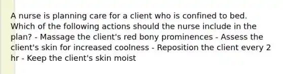 A nurse is planning care for a client who is confined to bed. Which of the following actions should the nurse include in the plan? - Massage the client's red bony prominences - Assess the client's skin for increased coolness - Reposition the client every 2 hr - Keep the client's skin moist