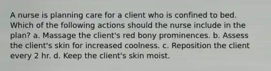 A nurse is planning care for a client who is confined to bed. Which of the following actions should the nurse include in the plan? a. Massage the client's red bony prominences. b. Assess the client's skin for increased coolness. c. Reposition the client every 2 hr. d. Keep the client's skin moist.