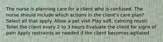 The nurse is planning care for a client who is confused. The nurse should include which actions in the client's care plan? Select all that apply. Allow a pet visit Play soft, calming music Toilet the client every 2 to 3 hours Evaluate the client for signs of pain Apply restraints as needed if the client becomes agitated