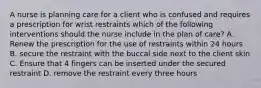 A nurse is planning care for a client who is confused and requires a prescription for wrist restraints which of the following interventions should the nurse include in the plan of care? A. Renew the prescription for the use of restraints within 24 hours B. secure the restraint with the buccal side next to the client skin C. Ensure that 4 fingers can be inserted under the secured restraint D. remove the restraint every three hours