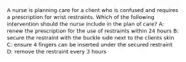 A nurse is planning care for a client who is confused and requires a prescription for wrist restraints. Which of the following intervention should the nurse include in the plan of care? A: renew the prescription for the use of restraints within 24 hours B: secure the restraint with the buckle side next to the clients skin C: ensure 4 fingers can be inserted under the secured restraint D: remove the restraint every 3 hours