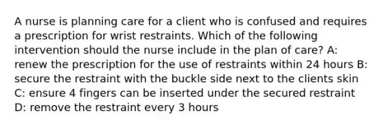 A nurse is planning care for a client who is confused and requires a prescription for wrist restraints. Which of the following intervention should the nurse include in the plan of care? A: renew the prescription for the use of restraints within 24 hours B: secure the restraint with the buckle side next to the clients skin C: ensure 4 fingers can be inserted under the secured restraint D: remove the restraint every 3 hours