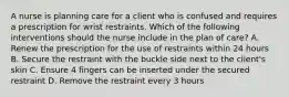 A nurse is planning care for a client who is confused and requires a prescription for wrist restraints. Which of the following interventions should the nurse include in the plan of care? A. Renew the prescription for the use of restraints within 24 hours B. Secure the restraint with the buckle side next to the client's skin C. Ensure 4 fingers can be inserted under the secured restraint D. Remove the restraint every 3 hours