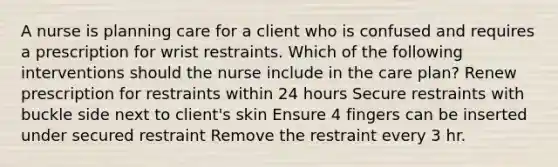 A nurse is planning care for a client who is confused and requires a prescription for wrist restraints. Which of the following interventions should the nurse include in the care plan? Renew prescription for restraints within 24 hours Secure restraints with buckle side next to client's skin Ensure 4 fingers can be inserted under secured restraint Remove the restraint every 3 hr.