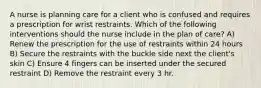 A nurse is planning care for a client who is confused and requires a prescription for wrist restraints. Which of the following interventions should the nurse include in the plan of care? A) Renew the prescription for the use of restraints within 24 hours B) Secure the restraints with the buckle side next the client's skin C) Ensure 4 fingers can be inserted under the secured restraint D) Remove the restraint every 3 hr.