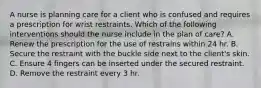 A nurse is planning care for a client who is confused and requires a prescription for wrist restraints. Which of the following interventions should the nurse include in the plan of care? A. Renew the prescription for the use of restrains within 24 hr. B. Secure the restraint with the buckle side next to the client's skin. C. Ensure 4 fingers can be inserted under the secured restraint. D. Remove the restraint every 3 hr.