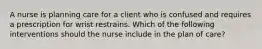 A nurse is planning care for a client who is confused and requires a prescription for wrist restrains. Which of the following interventions should the nurse include in the plan of care?