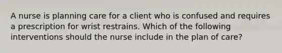 A nurse is planning care for a client who is confused and requires a prescription for wrist restrains. Which of the following interventions should the nurse include in the plan of care?