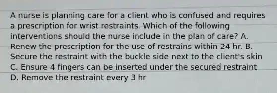 A nurse is planning care for a client who is confused and requires a prescription for wrist restraints. Which of the following interventions should the nurse include in the plan of care? A. Renew the prescription for the use of restrains within 24 hr. B. Secure the restraint with the buckle side next to the client's skin C. Ensure 4 fingers can be inserted under the secured restraint D. Remove the restraint every 3 hr