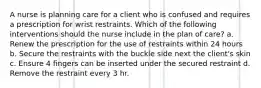 A nurse is planning care for a client who is confused and requires a prescription for wrist restraints. Which of the following interventions should the nurse include in the plan of care? a. Renew the prescription for the use of restraints within 24 hours b. Secure the restraints with the buckle side next the client's skin c. Ensure 4 fingers can be inserted under the secured restraint d. Remove the restraint every 3 hr.