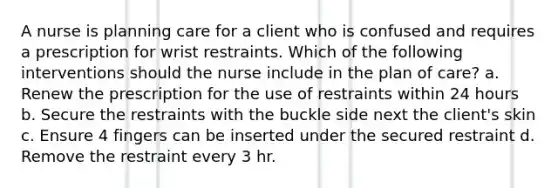 A nurse is planning care for a client who is confused and requires a prescription for wrist restraints. Which of the following interventions should the nurse include in the plan of care? a. Renew the prescription for the use of restraints within 24 hours b. Secure the restraints with the buckle side next the client's skin c. Ensure 4 fingers can be inserted under the secured restraint d. Remove the restraint every 3 hr.