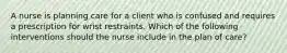 A nurse is planning care for a client who is confused and requires a prescription for wrist restraints. Which of the following interventions should the nurse include in the plan of care?