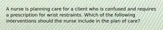 A nurse is planning care for a client who is confused and requires a prescription for wrist restraints. Which of the following interventions should the nurse include in the plan of care?