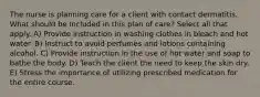 The nurse is planning care for a client with contact dermatitis. What should be included in this plan of care? Select all that apply. A) Provide instruction in washing clothes in bleach and hot water. B) Instruct to avoid perfumes and lotions containing alcohol. C) Provide instruction in the use of hot water and soap to bathe the body. D) Teach the client the need to keep the skin dry. E) Stress the importance of utilizing prescribed medication for the entire course.