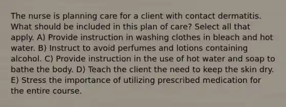 The nurse is planning care for a client with contact dermatitis. What should be included in this plan of care? Select all that apply. A) Provide instruction in washing clothes in bleach and hot water. B) Instruct to avoid perfumes and lotions containing alcohol. C) Provide instruction in the use of hot water and soap to bathe the body. D) Teach the client the need to keep the skin dry. E) Stress the importance of utilizing prescribed medication for the entire course.