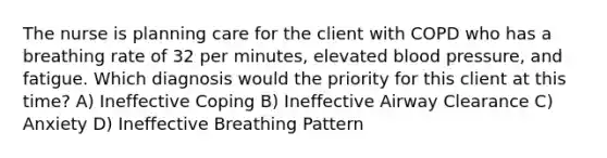 The nurse is planning care for the client with COPD who has a breathing rate of 32 per minutes, elevated blood pressure, and fatigue. Which diagnosis would the priority for this client at this time? A) Ineffective Coping B) Ineffective Airway Clearance C) Anxiety D) Ineffective Breathing Pattern