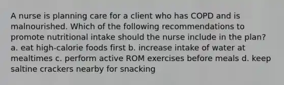 A nurse is planning care for a client who has COPD and is malnourished. Which of the following recommendations to promote nutritional intake should the nurse include in the plan? a. eat high-calorie foods first b. increase intake of water at mealtimes c. perform active ROM exercises before meals d. keep saltine crackers nearby for snacking