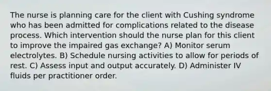 The nurse is planning care for the client with Cushing syndrome who has been admitted for complications related to the disease process. Which intervention should the nurse plan for this client to improve the impaired gas exchange? A) Monitor serum electrolytes. B) Schedule nursing activities to allow for periods of rest. C) Assess input and output accurately. D) Administer IV fluids per practitioner order.