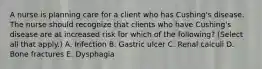 A nurse is planning care for a client who has Cushing's disease. The nurse should recognize that clients who have Cushing's disease are at increased risk for which of the following? (Select all that apply.) A. Infection B. Gastric ulcer C. Renal calculi D. Bone fractures E. Dysphagia