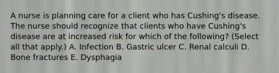 A nurse is planning care for a client who has Cushing's disease. The nurse should recognize that clients who have Cushing's disease are at increased risk for which of the following? (Select all that apply.) A. Infection B. Gastric ulcer C. Renal calculi D. Bone fractures E. Dysphagia