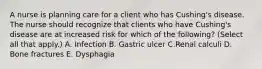 A nurse is planning care for a client who has Cushing's disease. The nurse should recognize that clients who have Cushing's disease are at increased risk for which of the following? (Select all that apply.) A. Infection B. Gastric ulcer C.Renal calculi D. Bone fractures E. Dysphagia