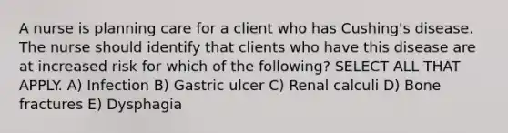 A nurse is planning care for a client who has Cushing's disease. The nurse should identify that clients who have this disease are at increased risk for which of the following? SELECT ALL THAT APPLY. A) Infection B) Gastric ulcer C) Renal calculi D) Bone fractures E) Dysphagia