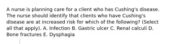 A nurse is planning care for a client who has Cushing's disease. The nurse should identify that clients who have Cushing's disease are at increased risk for which of the following? (Select all that apply). A. Infection B. Gastric ulcer C. Renal calculi D. Bone fractures E. Dysphagia