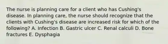 The nurse is planning care for a client who has Cushing's disease. In planning care, the nurse should recognize that the clients with Cushing's disease are increased risk for which of the following? A. Infection B. Gastric ulcer C. Renal calculi D. Bone fractures E. Dysphagia