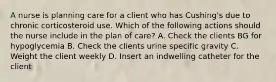 A nurse is planning care for a client who has Cushing's due to chronic corticosteroid use. Which of the following actions should the nurse include in the plan of care? A. Check the clients BG for hypoglycemia B. Check the clients urine specific gravity C. Weight the client weekly D. Insert an indwelling catheter for the client