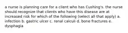 a nurse is planning care for a client who has Cushing's. the nurse should recognize that clients who have this disease are at increased risk for which of the following (select all that apply) a. infection b. gastric ulcer c. renal calculi d. bone fractures e. dysphagia