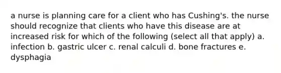 a nurse is planning care for a client who has Cushing's. the nurse should recognize that clients who have this disease are at increased risk for which of the following (select all that apply) a. infection b. gastric ulcer c. renal calculi d. bone fractures e. dysphagia