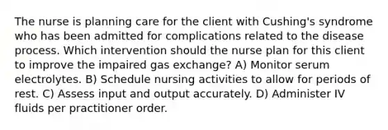 The nurse is planning care for the client with Cushing's syndrome who has been admitted for complications related to the disease process. Which intervention should the nurse plan for this client to improve the impaired gas exchange? A) Monitor serum electrolytes. B) Schedule nursing activities to allow for periods of rest. C) Assess input and output accurately. D) Administer IV fluids per practitioner order.