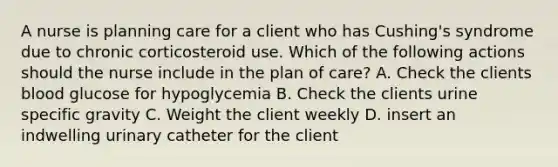 A nurse is planning care for a client who has Cushing's syndrome due to chronic corticosteroid use. Which of the following actions should the nurse include in the plan of care? A. Check the clients blood glucose for hypoglycemia B. Check the clients urine specific gravity C. Weight the client weekly D. insert an indwelling urinary catheter for the client