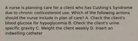 A nurse is planning care for a client who has Cushing's Syndrome due to chronic corticosteroid use. Which of the following actions should the nurse include in plan of care? A. Check the client's blood glucose for hypoglycemia B. Check the client's urine specific gravity C. Weight the client weekly D. Insert an indwelling catheter