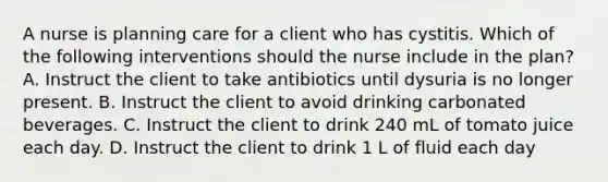 A nurse is planning care for a client who has cystitis. Which of the following interventions should the nurse include in the plan? A. Instruct the client to take antibiotics until dysuria is no longer present. B. Instruct the client to avoid drinking carbonated beverages. C. Instruct the client to drink 240 mL of tomato juice each day. D. Instruct the client to drink 1 L of fluid each day