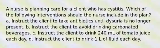 A nurse is planning care for a client who has cystitis. Which of the following interventions should the nurse include in the plan? a. Instruct the client to take antibiotics until dysuria is no longer present. b. Instruct the client to avoid drinking carbonated beverages. c. Instruct the client to drink 240 mL of tomato juice each day. d. Instruct the client to drink 1 L of fluid each day.