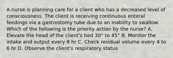 A nurse is planning care for a client who has a decreased level of consciousness. The client is receiving continuous enteral feedings via a gastrostomy tube due to an inability to swallow. Which of the following is the priority action by the nurse? A. Elevate the head of the client's bed 30° to 45° B. Monitor the intake and output every 8 hr C. Check residual volume every 4 to 6 hr D. Observe the client's respiratory status