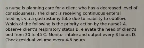 a nurse is planning care for a client who has a decreased level of consciousness. The client is receiving continuous enteral feedings via a gastrostomy tube due to inability to swallow. Which of the following is the priority action by the nurse? A. observe client's respiratory status B. elevate the head of client's bed from 30 to 45 C. Monitor intake and output every 8 hours D. Check residual volume every 4-6 hours