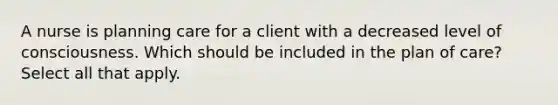 A nurse is planning care for a client with a decreased level of consciousness. Which should be included in the plan of care? Select all that apply.