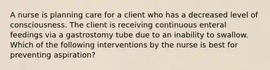 A nurse is planning care for a client who has a decreased level of consciousness. The client is receiving continuous enteral feedings via a gastrostomy tube due to an inability to swallow. Which of the following interventions by the nurse is best for preventing aspiration?