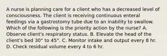 A nurse is planning care for a client who has a decreased level of consciousness. The client is receiving continuous enteral feedings via a gastrostomy tube due to an inability to swallow. Which of the following is the priority action by the nurse? A. Observe client's respiratory status. B. Elevate the head of the client's bed 30° to 45°. C. Monitor intake and output every 8 hr. D. Check residual volume every 4 to 6 hr.